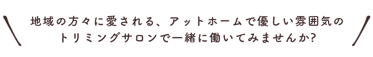 地域の方々に愛される、アットホームで優しい雰囲気の トリミングサロンで一緒に働いてみませんか?